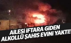 Ailesi iftara giden alkollü adam evini ateşe verdi!