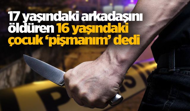 17 yaşındaki arkadaşını öldüren 16 yaşındaki çocuk ‘pişmanım’ dedi