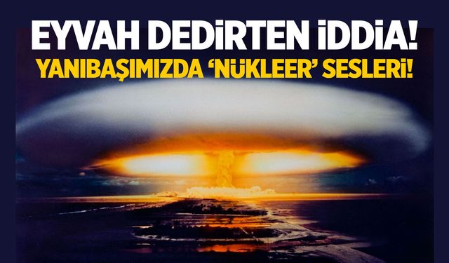 Eyvah dedirten iddia! Yanıbaşımızda 'nükleer' sesleri...