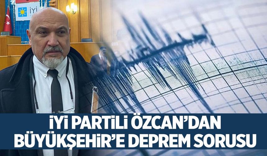 İYİ Partili Özcan’dan Büyükşehir’e deprem sorusu!