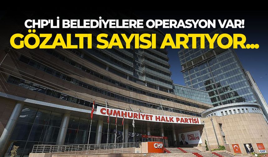 CHP'li belediyelere operasyon var! Gözaltı sayısı artıyor...